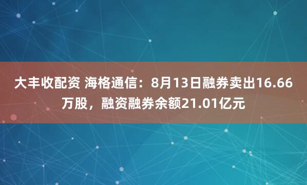 大丰收配资 海格通信：8月13日融券卖出16.66万股，融资融券余额21.01亿元