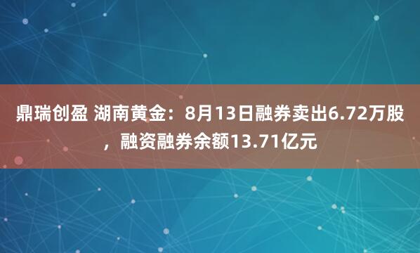 鼎瑞创盈 湖南黄金：8月13日融券卖出6.72万股，融资融券余额13.71亿元