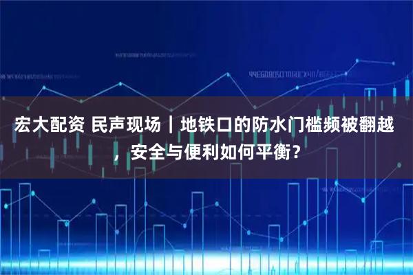 宏大配资 民声现场｜地铁口的防水门槛频被翻越 ，安全与便利如何平衡？