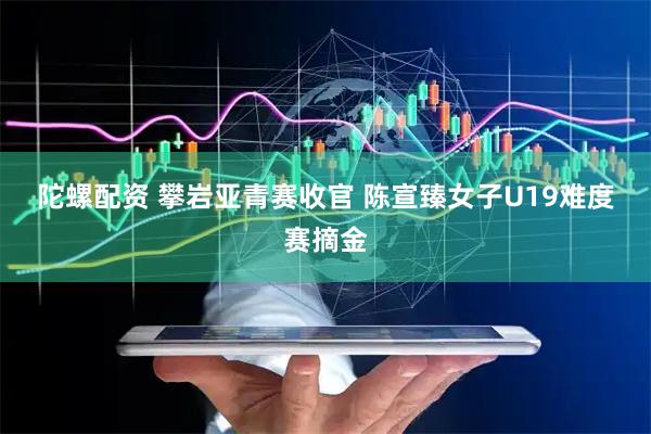 陀螺配资 攀岩亚青赛收官&#32;陈宣臻女子U19难度赛摘金