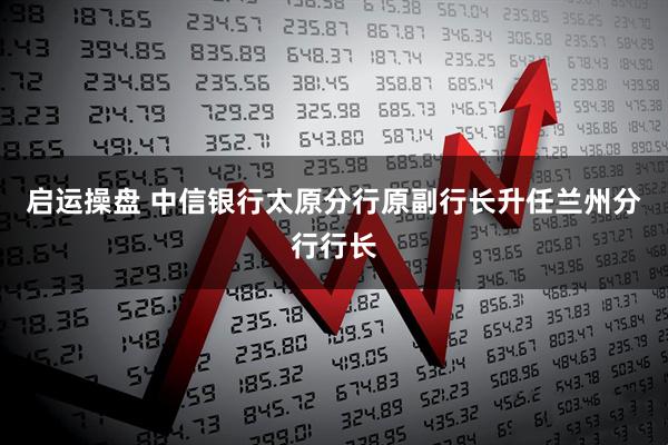 启运操盘 中信银行太原分行原副行长升任兰州分行行长