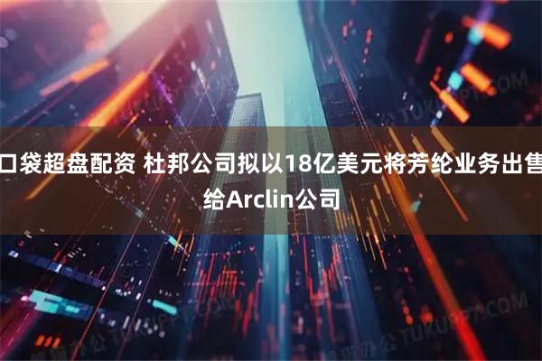 口袋超盘配资 杜邦公司拟以18亿美元将芳纶业务出售给Arclin公司