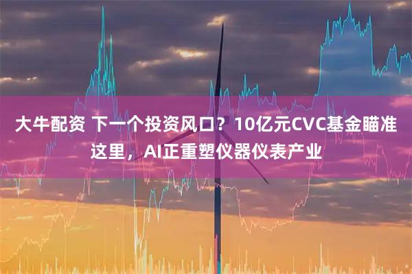 大牛配资 下一个投资风口？10亿元CVC基金瞄准这里，AI正重塑仪器仪表产业