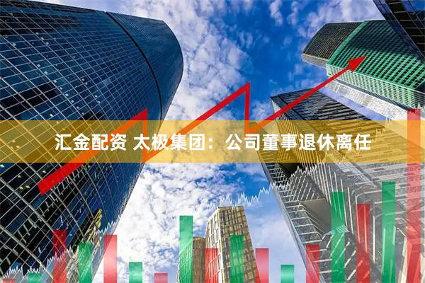 汇金配资 太极集团：公司董事退休离任