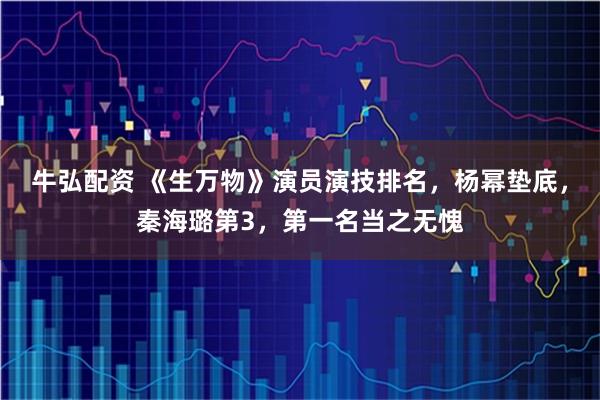 牛弘配资 《生万物》演员演技排名，杨幂垫底，秦海璐第3，第一名当之无愧