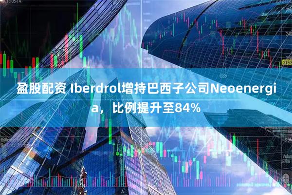 盈股配资 Iberdrol增持巴西子公司Neoenergia，比例提升至84%