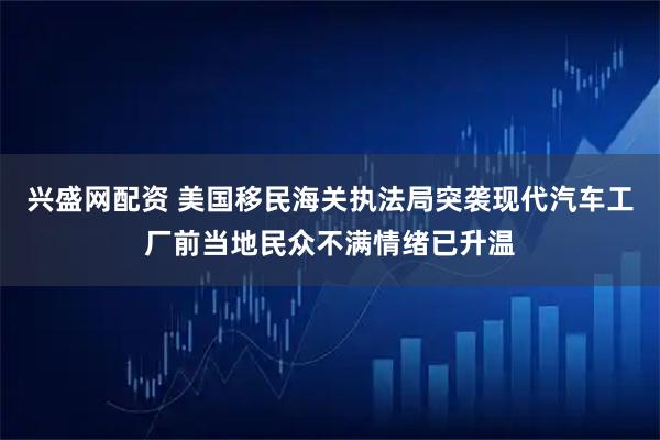 兴盛网配资 美国移民海关执法局突袭现代汽车工厂前当地民众不满情绪已升温