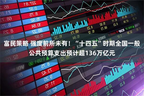 富民策略 强度前所未有！“十四五”时期全国一般公共预算支出预计超136万亿元