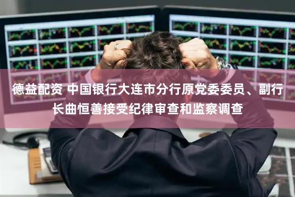 德益配资 中国银行大连市分行原党委委员、副行长曲恒善接受纪律审查和监察调查