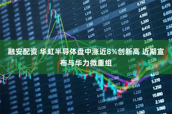 融安配资 华虹半导体盘中涨近8%创新高 近期宣布与华力微重组
