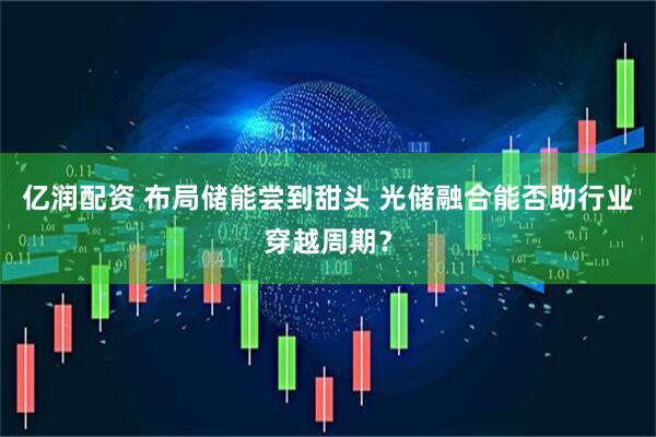 亿润配资 布局储能尝到甜头 光储融合能否助行业穿越周期？
