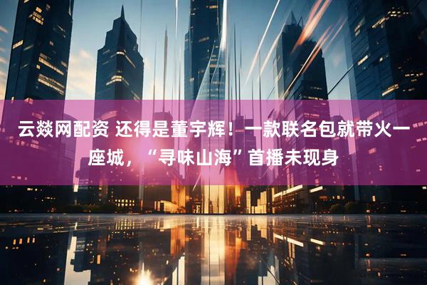 云燚网配资 还得是董宇辉！一款联名包就带火一座城，“寻味山海”首播未现身