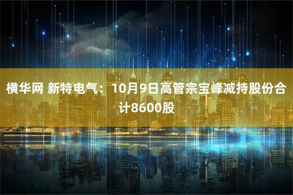 横华网 新特电气：10月9日高管宗宝峰减持股份合计8600股