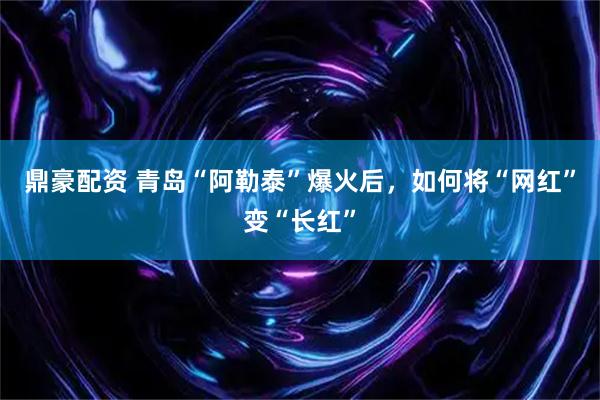 鼎豪配资 青岛“阿勒泰”爆火后，如何将“网红”变“长红”