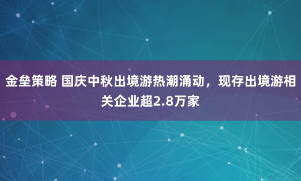 金垒策略 国庆中秋出境游热潮涌动，现存出境游相关企业超2.8万家