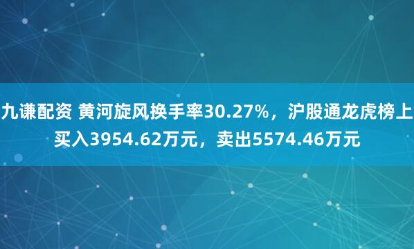 九谦配资 黄河旋风换手率30.27%，沪股通龙虎榜上买入3954.62万元，卖出5574.46万元