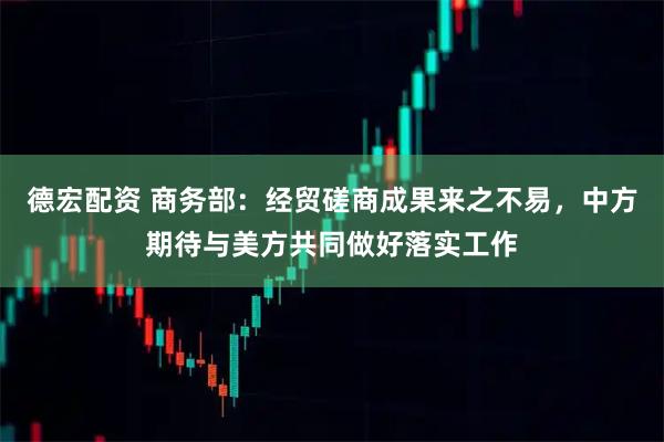 德宏配资 商务部：经贸磋商成果来之不易，中方期待与美方共同做好落实工作