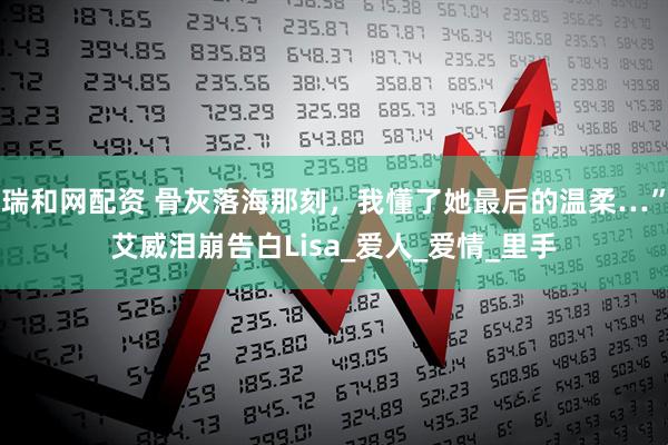 瑞和网配资 骨灰落海那刻，我懂了她最后的温柔…”艾威泪崩告白Lisa_爱人_爱情_里手