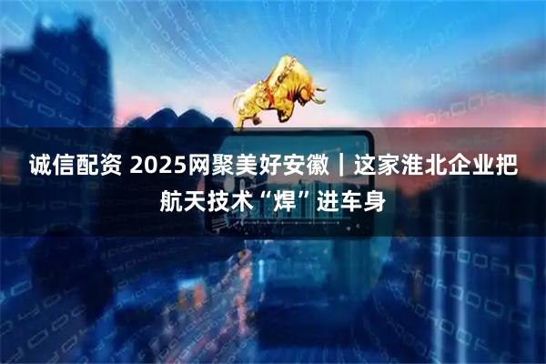 诚信配资 2025网聚美好安徽｜这家淮北企业把航天技术“焊”进车身