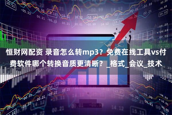 恒财网配资 录音怎么转mp3？免费在线工具vs付费软件哪个转换音质更清晰？_格式_会议_技术