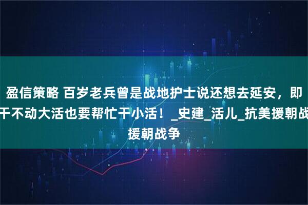 盈信策略 百岁老兵曾是战地护士说还想去延安，即便干不动大活也要帮忙干小活！_史建_活儿_抗美援朝战争