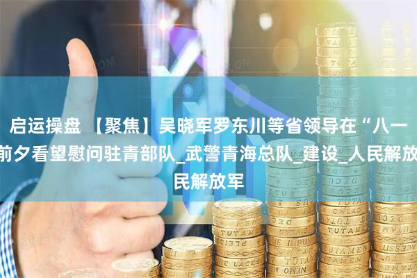 启运操盘 【聚焦】吴晓军罗东川等省领导在“八一”前夕看望慰问驻青部队_武警青海总队_建设_人民解放军